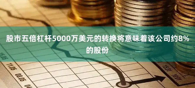股市五倍杠杆5000万美元的转换将意味着该公司约8%的股份