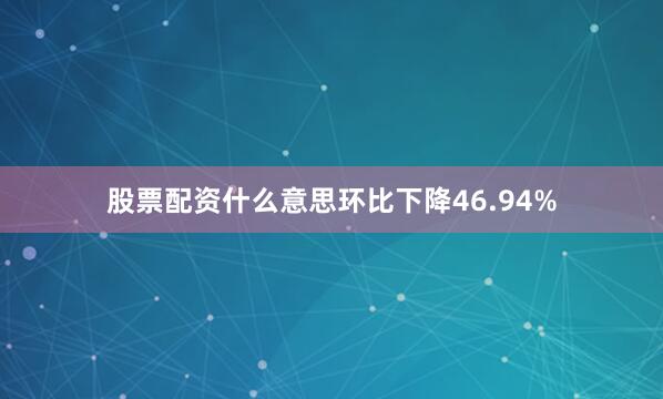 股票配资什么意思环比下降46.94%